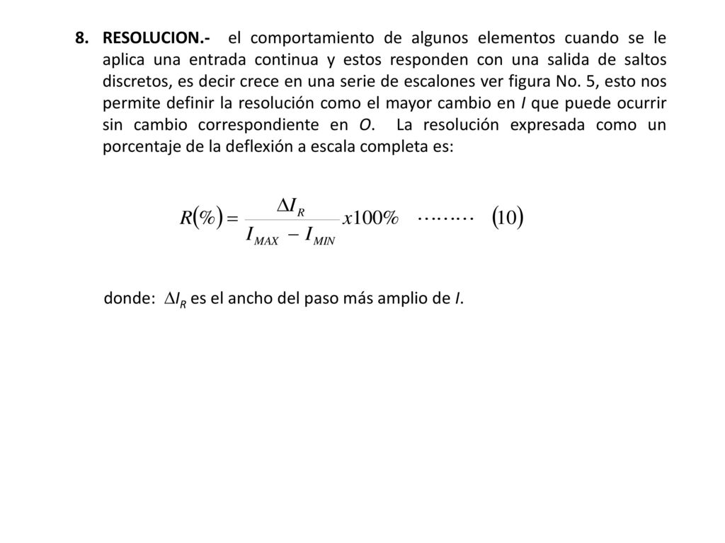 8. RESOLUCION.- el comportamiento de algunos elementos cuando se le aplica una entrada continua y estos responden con una salida de saltos discretos, es decir crece en una serie de escalones ver figura No. 5, esto nos permite definir la resolución como el mayor cambio en I que puede ocurrir sin cambio correspondiente en O. La resolución expresada como un porcentaje de la deflexión a escala completa es: