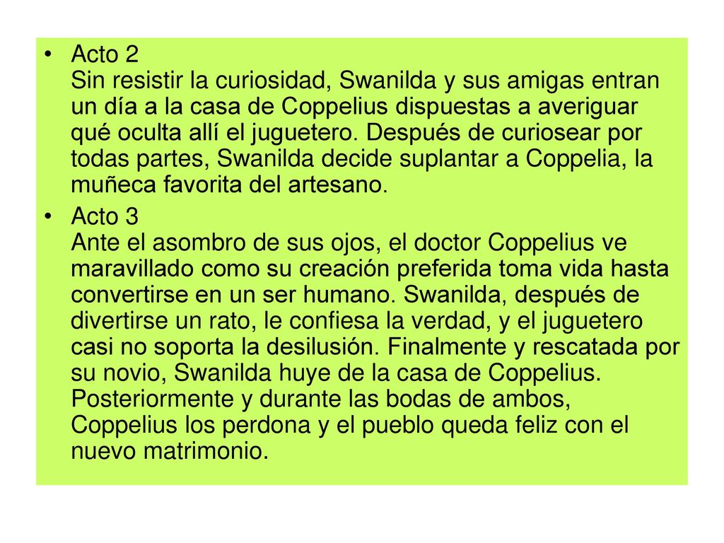 Acto 2 Sin resistir la curiosidad, Swanilda y sus amigas entran un día a la casa de Coppelius dispuestas a averiguar qué oculta allí el juguetero. Después de curiosear por todas partes, Swanilda decide suplantar a Coppelia, la muñeca favorita del artesano.