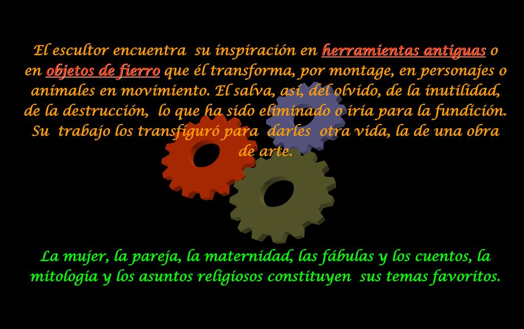El escultor encuentra su inspiración en herramientas antiguas o en objetos de fierro que él transforma, por montage, en personajes o animales en movimiento. El salva, así, del olvido, de la inutilidad, de la destrucción, lo que ha sido eliminado o iria para la fundición. Su trabajo los transfiguró para darles otra vida, la de una obra de arte.
