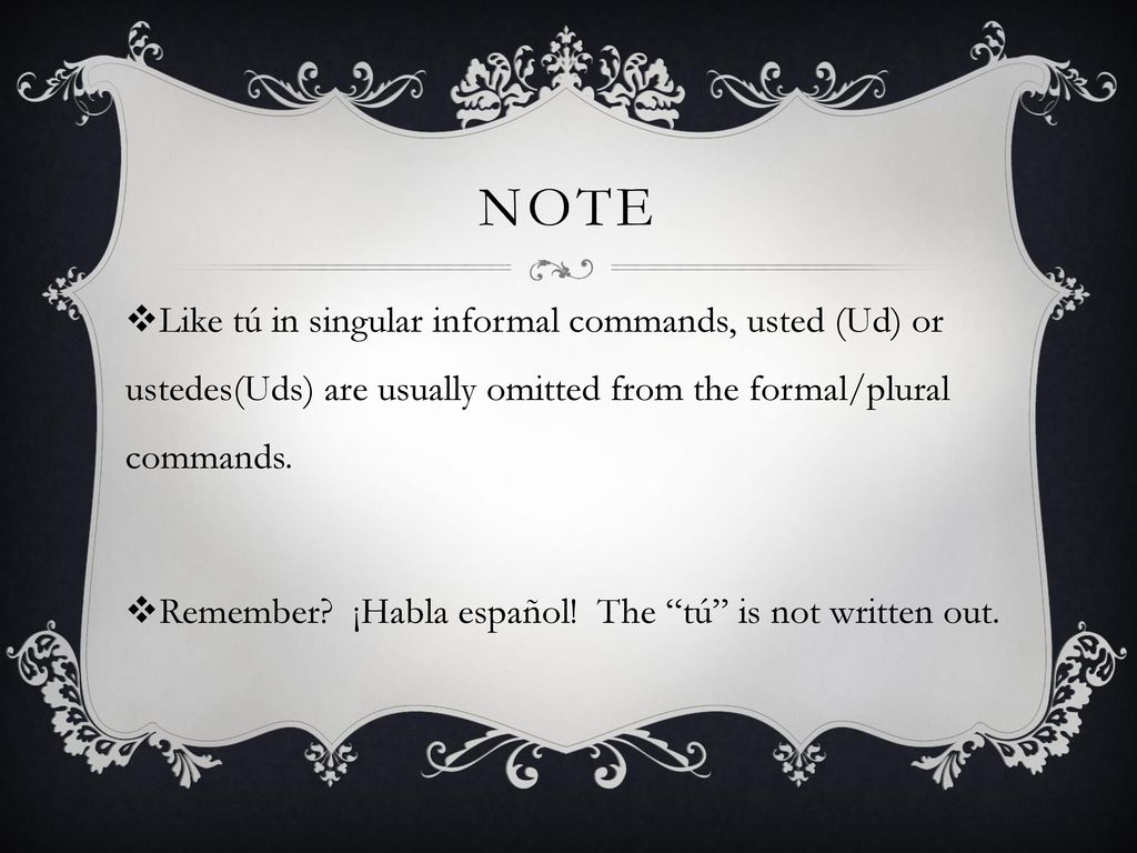 note Like tú in singular informal commands, usted (Ud) or ustedes(Uds) are usually omitted from the formal/plural commands.