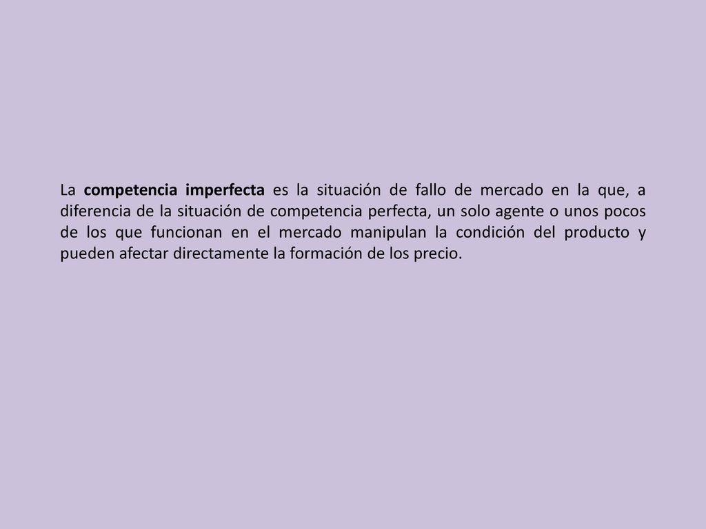 La competencia imperfecta es la situación de fallo de mercado en la que, a diferencia de la situación de competencia perfecta, un solo agente o unos pocos de los que funcionan en el mercado manipulan la condición del producto y pueden afectar directamente la formación de los precio.