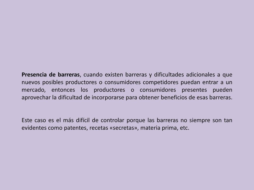 Presencia de barreras, cuando existen barreras y dificultades adicionales a que nuevos posibles productores o consumidores competidores puedan entrar a un mercado, entonces los productores o consumidores presentes pueden aprovechar la dificultad de incorporarse para obtener beneficios de esas barreras.