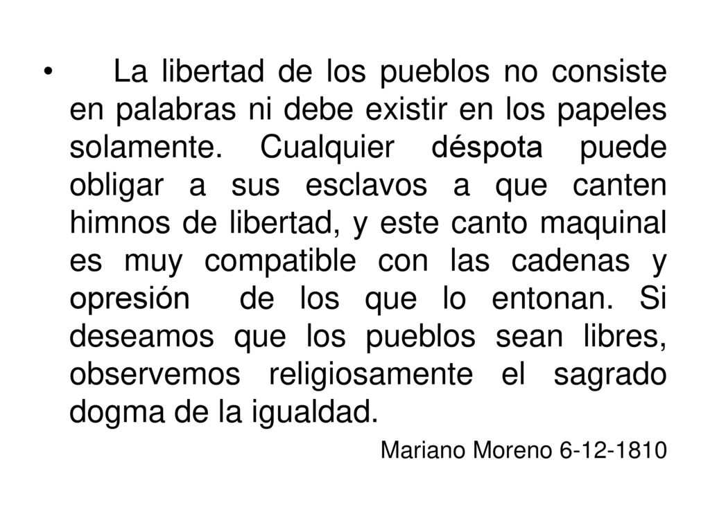 La libertad de los pueblos no consiste en palabras ni debe existir en los papeles solamente. Cualquier déspota puede obligar a sus esclavos a que canten himnos de libertad, y este canto maquinal es muy compatible con las cadenas y opresión de los que lo entonan. Si deseamos que los pueblos sean libres, observemos religiosamente el sagrado dogma de la igualdad.