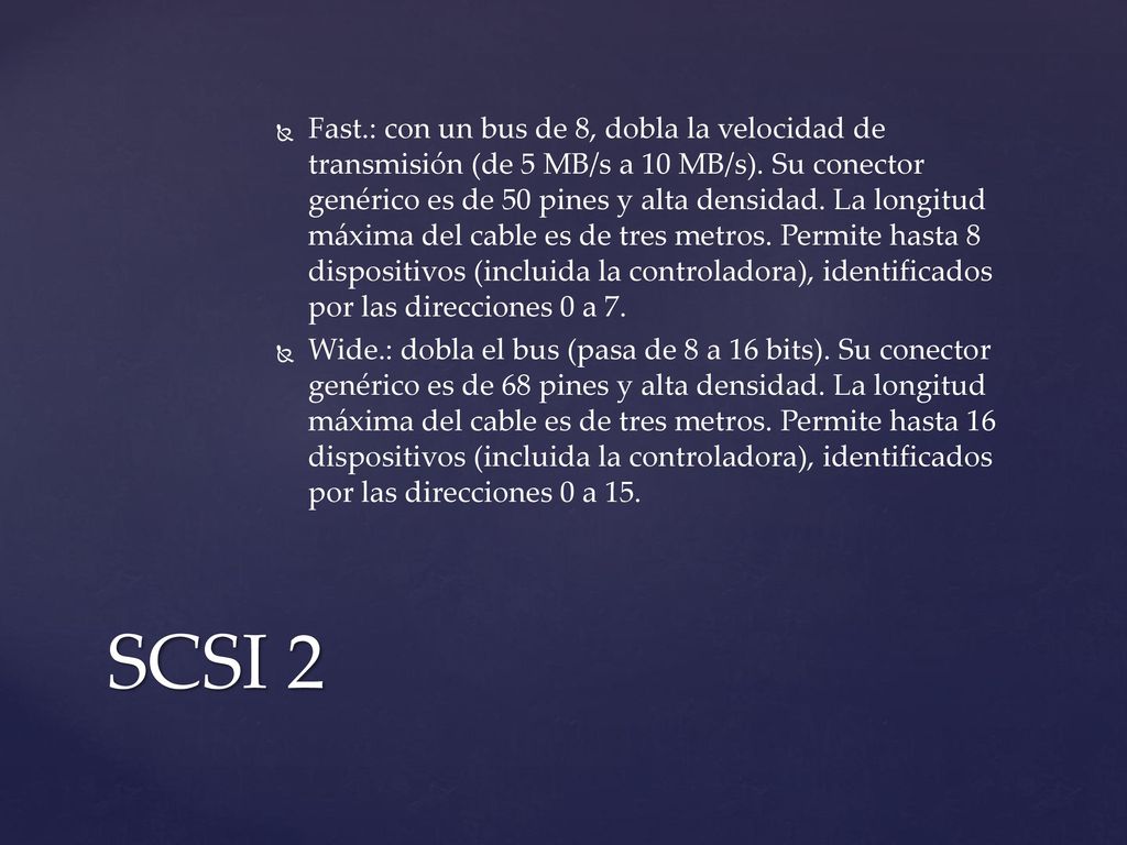 Fast.: con un bus de 8, dobla la velocidad de transmisión (de 5 MB/s a 10 MB/s). Su conector genérico es de 50 pines y alta densidad. La longitud máxima del cable es de tres metros. Permite hasta 8 dispositivos (incluida la controladora), identificados por las direcciones 0 a 7.