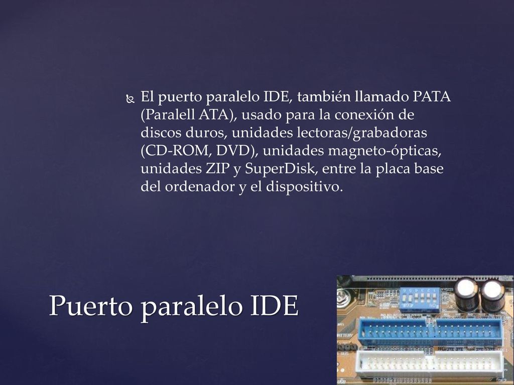 El puerto paralelo IDE, también llamado PATA (Paralell ATA), usado para la conexión de discos duros, unidades lectoras/grabadoras (CD-ROM, DVD), unidades magneto-ópticas, unidades ZIP y SuperDisk, entre la placa base del ordenador y el dispositivo.