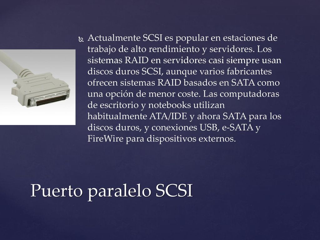 Actualmente SCSI es popular en estaciones de trabajo de alto rendimiento y servidores. Los sistemas RAID en servidores casi siempre usan discos duros SCSI, aunque varios fabricantes ofrecen sistemas RAID basados en SATA como una opción de menor coste. Las computadoras de escritorio y notebooks utilizan habitualmente ATA/IDE y ahora SATA para los discos duros, y conexiones USB, e-SATA y FireWire para dispositivos externos.