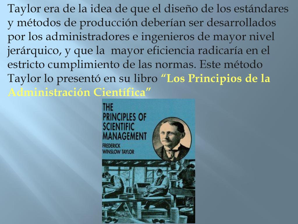 Taylor era de la idea de que el diseño de los estándares y métodos de producción deberían ser desarrollados por los administradores e ingenieros de mayor nivel jerárquico, y que la mayor eficiencia radicaría en el estricto cumplimiento de las normas.