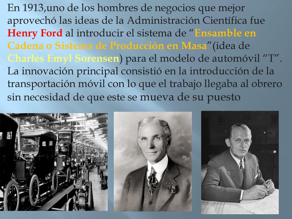 En 1913,uno de los hombres de negocios que mejor aprovechó las ideas de la Administración Científica fue Henry Ford al introducir el sistema de Ensamble en Cadena o Sistema de Producción en Masa (idea de Charles Emyl Sorensen) para el modelo de automóvil T .