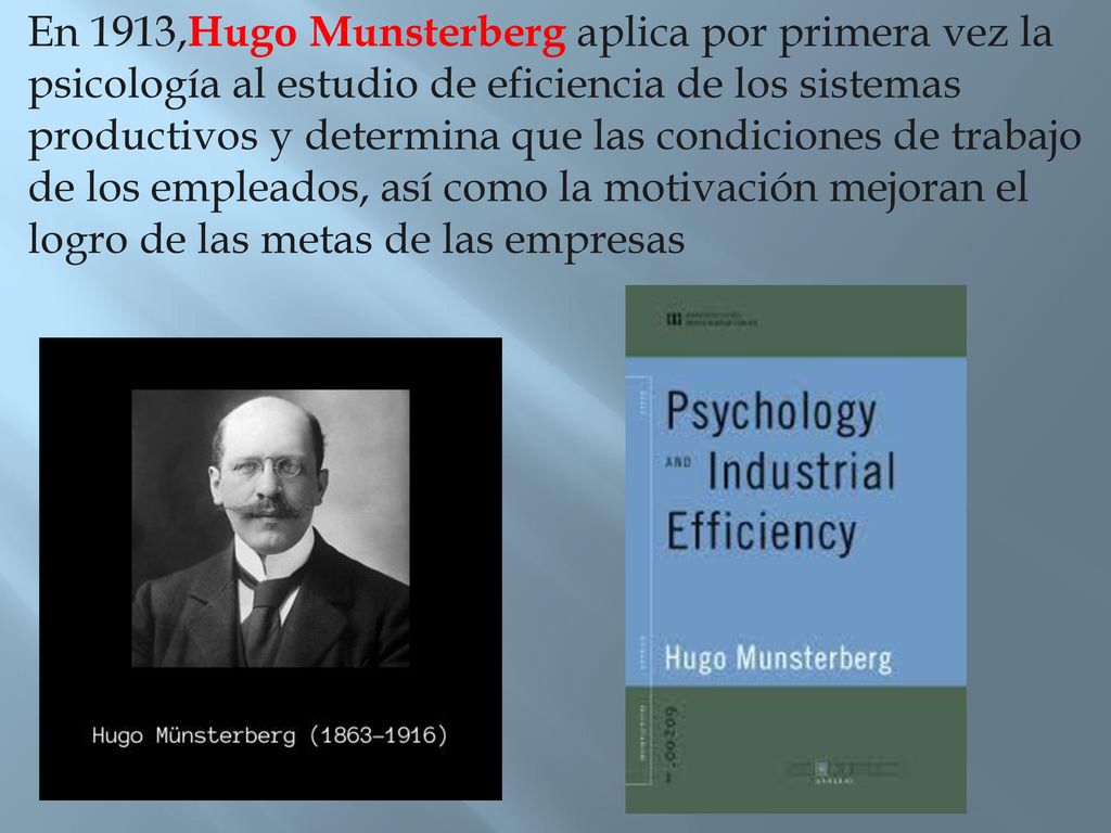 En 1913,Hugo Munsterberg aplica por primera vez la psicología al estudio de eficiencia de los sistemas productivos y determina que las condiciones de trabajo de los empleados, así como la motivación mejoran el logro de las metas de las empresas