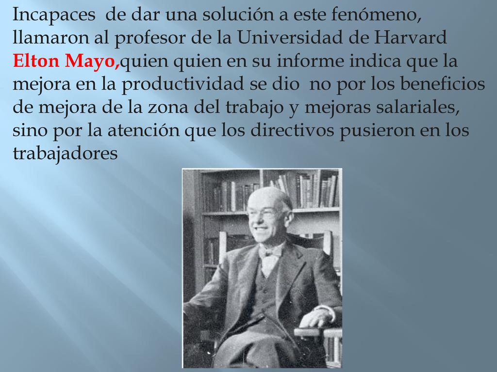 Incapaces de dar una solución a este fenómeno, llamaron al profesor de la Universidad de Harvard Elton Mayo,quien quien en su informe indica que la mejora en la productividad se dio no por los beneficios de mejora de la zona del trabajo y mejoras salariales, sino por la atención que los directivos pusieron en los trabajadores