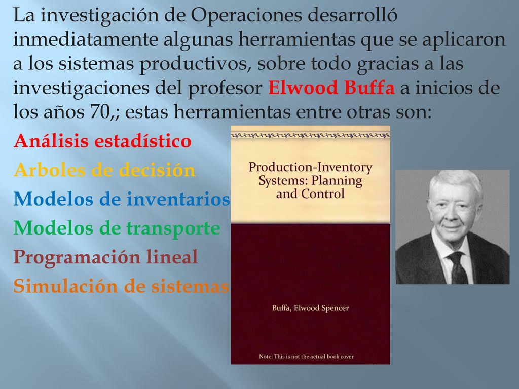 La investigación de Operaciones desarrolló inmediatamente algunas herramientas que se aplicaron a los sistemas productivos, sobre todo gracias a las investigaciones del profesor Elwood Buffa a inicios de los años 70,; estas herramientas entre otras son: Análisis estadístico Arboles de decisión Modelos de inventarios Modelos de transporte Programación lineal Simulación de sistemas