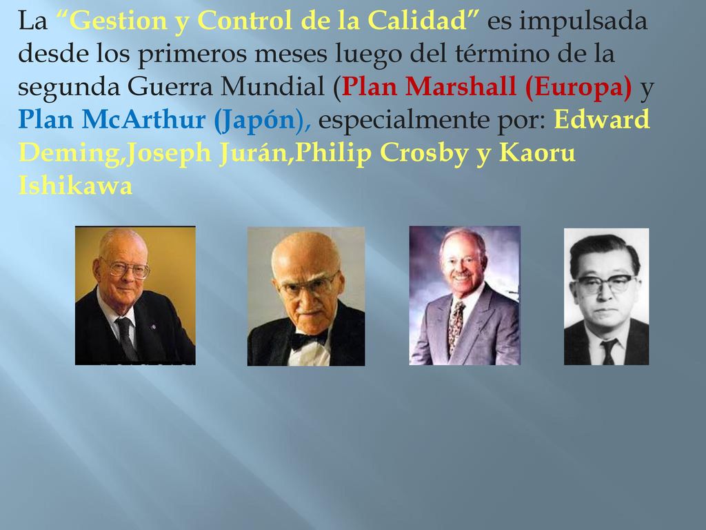 La Gestion y Control de la Calidad es impulsada desde los primeros meses luego del término de la segunda Guerra Mundial (Plan Marshall (Europa) y Plan McArthur (Japón), especialmente por: Edward Deming,Joseph Jurán,Philip Crosby y Kaoru Ishikawa