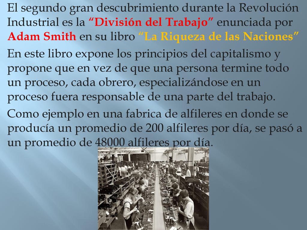 El segundo gran descubrimiento durante la Revolución Industrial es la División del Trabajo enunciada por Adam Smith en su libro La Riqueza de las Naciones En este libro expone los principios del capitalismo y propone que en vez de que una persona termine todo un proceso, cada obrero, especializándose en un proceso fuera responsable de una parte del trabajo.