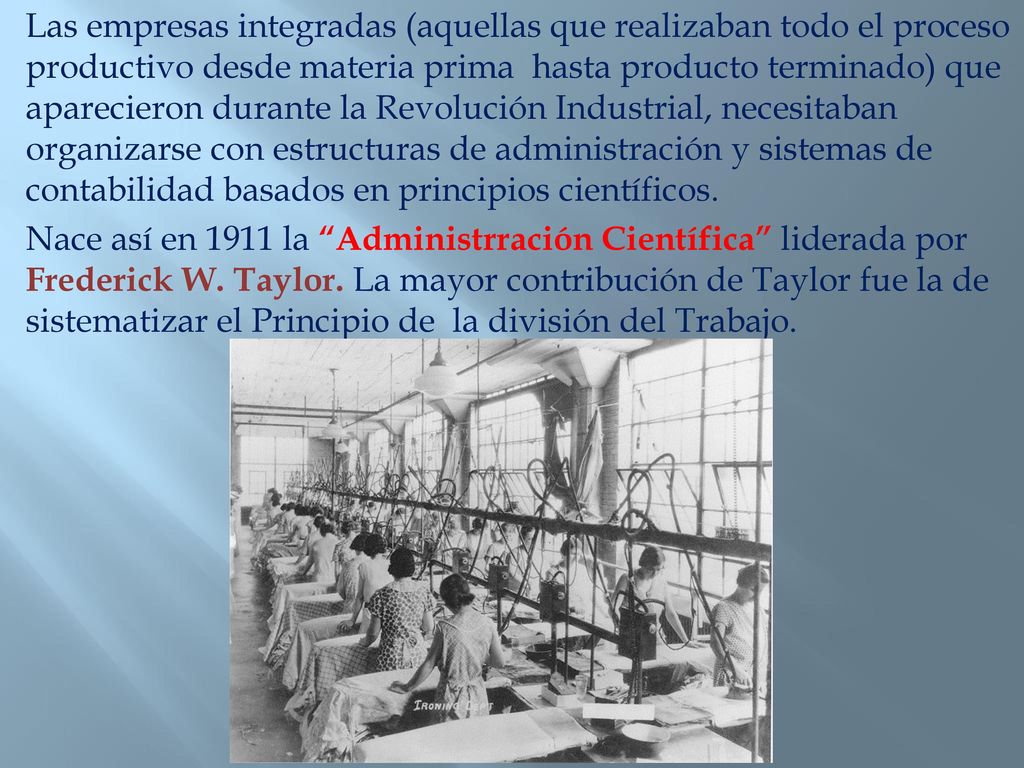 Las empresas integradas (aquellas que realizaban todo el proceso productivo desde materia prima hasta producto terminado) que aparecieron durante la Revolución Industrial, necesitaban organizarse con estructuras de administración y sistemas de contabilidad basados en principios científicos.