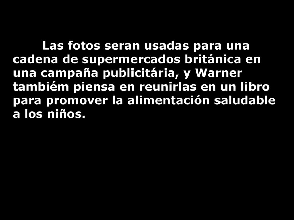 Las fotos seran usadas para una cadena de supermercados británica en una campaña publicitária, y Warner tambiém piensa en reunirlas en un libro para promover la alimentación saludable a los niños.