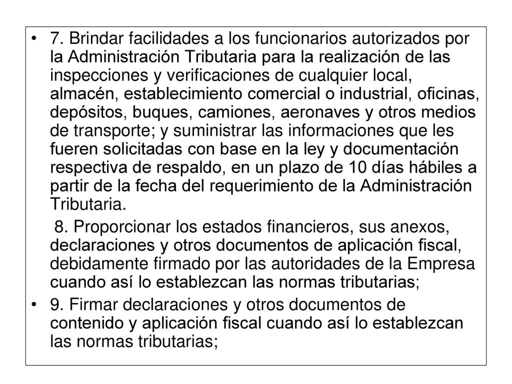 7. Brindar facilidades a los funcionarios autorizados por la Administración Tributaria para la realización de las inspecciones y verificaciones de cualquier local, almacén, establecimiento comercial o industrial, oficinas, depósitos, buques, camiones, aeronaves y otros medios de transporte; y suministrar las informaciones que les fueren solicitadas con base en la ley y documentación respectiva de respaldo, en un plazo de 10 días hábiles a partir de la fecha del requerimiento de la Administración Tributaria.