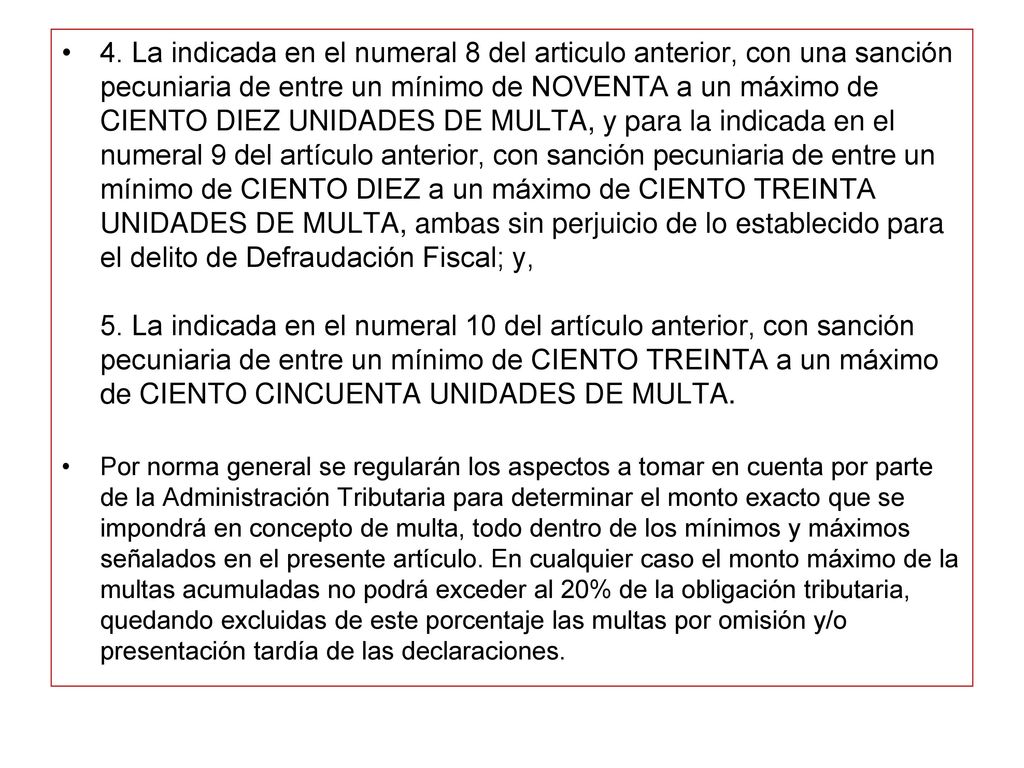 4. La indicada en el numeral 8 del articulo anterior, con una sanción pecuniaria de entre un mínimo de NOVENTA a un máximo de CIENTO DIEZ UNIDADES DE MULTA, y para la indicada en el numeral 9 del artículo anterior, con sanción pecuniaria de entre un mínimo de CIENTO DIEZ a un máximo de CIENTO TREINTA UNIDADES DE MULTA, ambas sin perjuicio de lo establecido para el delito de Defraudación Fiscal; y, 5. La indicada en el numeral 10 del artículo anterior, con sanción pecuniaria de entre un mínimo de CIENTO TREINTA a un máximo de CIENTO CINCUENTA UNIDADES DE MULTA.