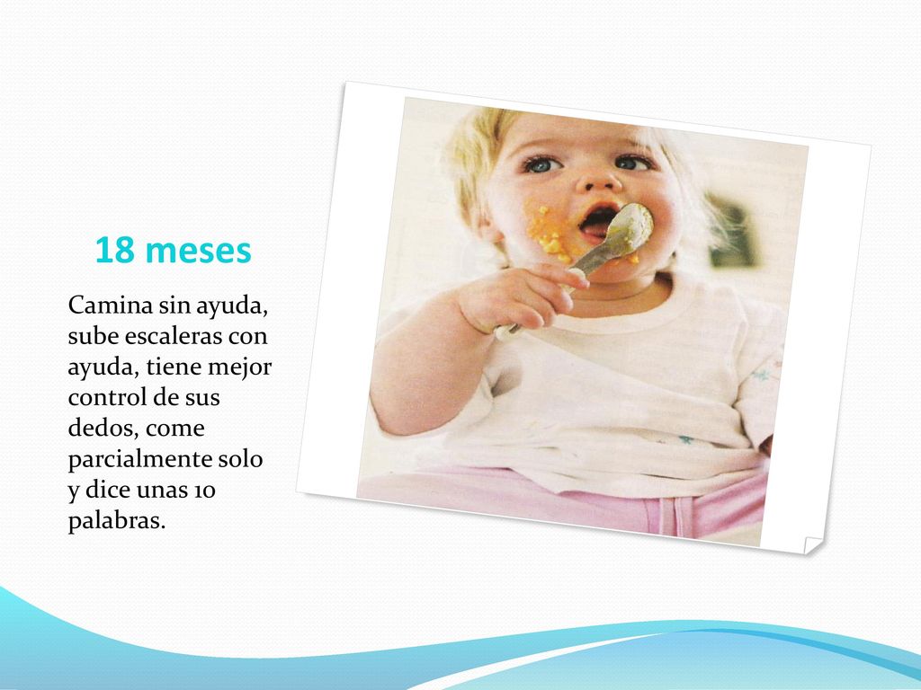 18 meses Camina sin ayuda, sube escaleras con ayuda, tiene mejor control de sus dedos, come parcialmente solo y dice unas 10 palabras.