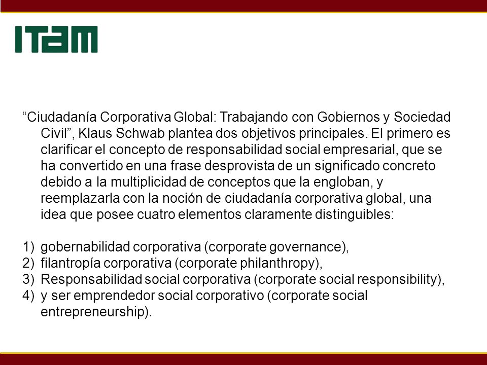 Ciudadanía Corporativa Global: Trabajando con Gobiernos y Sociedad Civil , Klaus Schwab plantea dos objetivos principales. El primero es clarificar el concepto de responsabilidad social empresarial, que se ha convertido en una frase desprovista de un significado concreto debido a la multiplicidad de conceptos que la engloban, y reemplazarla con la noción de ciudadanía corporativa global, una idea que posee cuatro elementos claramente distinguibles: