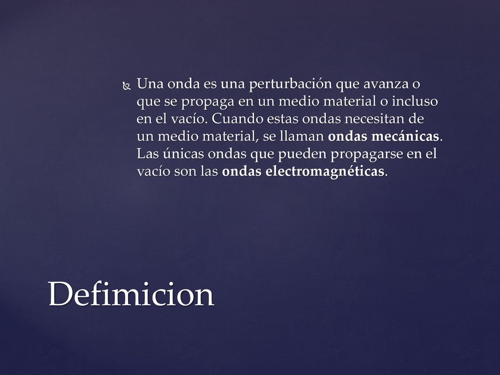 Una onda es una perturbación que avanza o que se propaga en un medio material o incluso en el vacío. Cuando estas ondas necesitan de un medio material, se llaman ondas mecánicas. Las únicas ondas que pueden propagarse en el vacío son las ondas electromagnéticas.