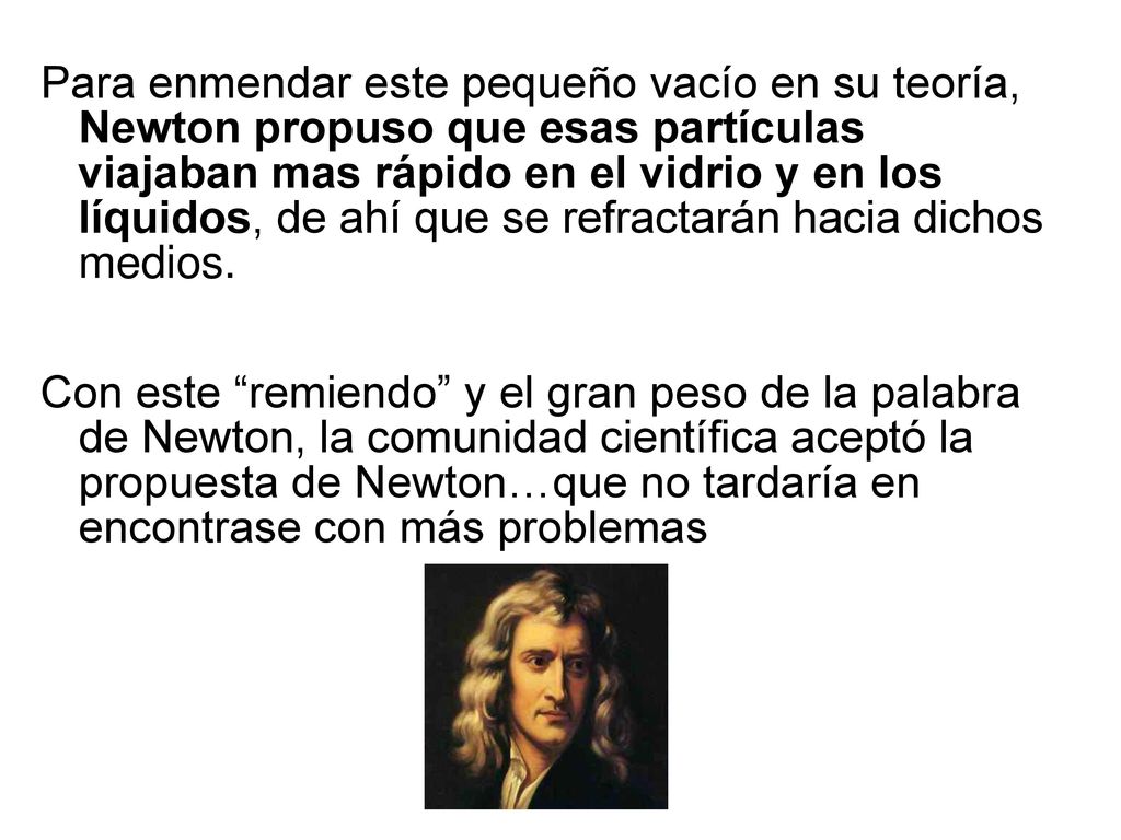 Para enmendar este pequeño vacío en su teoría, Newton propuso que esas partículas viajaban mas rápido en el vidrio y en los líquidos, de ahí que se refractarán hacia dichos medios.