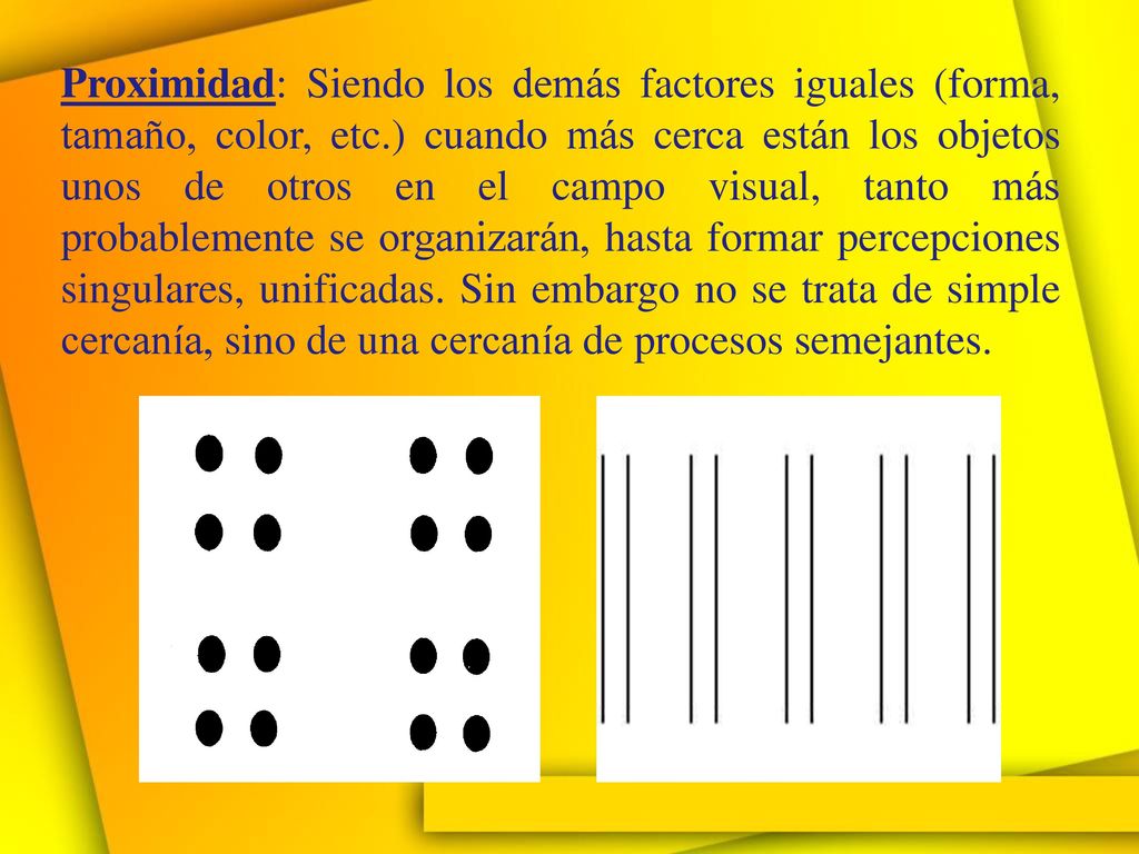 Proximidad: Siendo los demás factores iguales (forma, tamaño, color, etc.) cuando más cerca están los objetos unos de otros en el campo visual, tanto más probablemente se organizarán, hasta formar percepciones singulares, unificadas.
