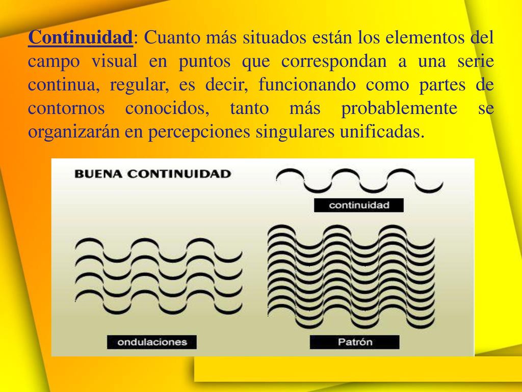 Continuidad: Cuanto más situados están los elementos del campo visual en puntos que correspondan a una serie continua, regular, es decir, funcionando como partes de contornos conocidos, tanto más probablemente se organizarán en percepciones singulares unificadas.
