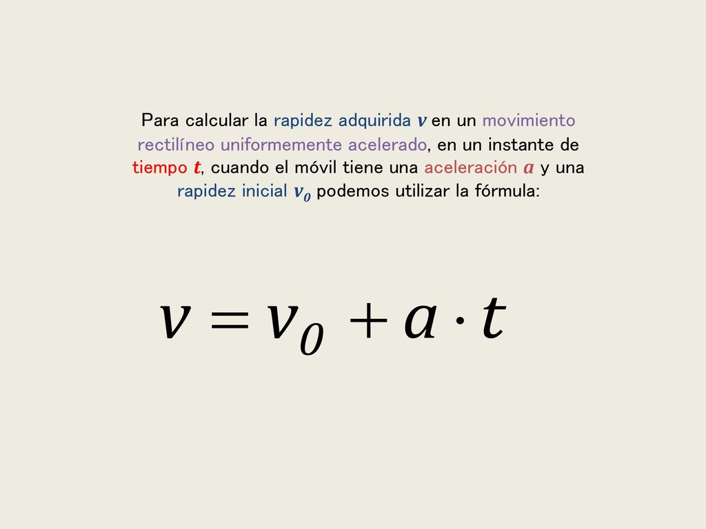 Para calcular la rapidez adquirida v en un movimiento rectilíneo uniformemente acelerado, en un instante de tiempo t, cuando el móvil tiene una aceleración a y una rapidez inicial v0 podemos utilizar la fórmula: