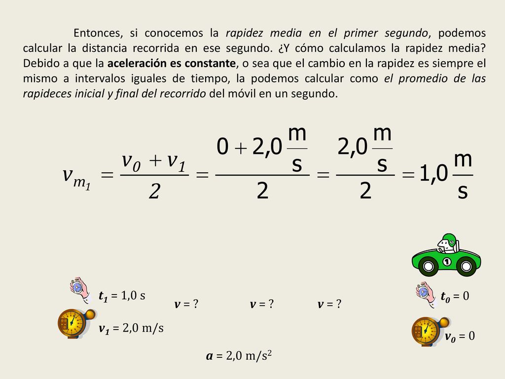 Entonces, si conocemos la rapidez media en el primer segundo, podemos calcular la distancia recorrida en ese segundo. ¿Y cómo calculamos la rapidez media Debido a que la aceleración es constante, o sea que el cambio en la rapidez es siempre el mismo a intervalos iguales de tiempo, la podemos calcular como el promedio de las rapideces inicial y final del recorrido del móvil en un segundo.
