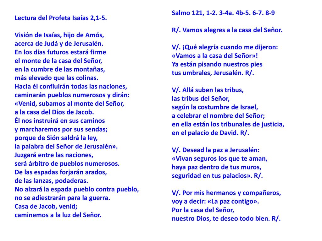 Salmo 121, a. 4b R/. Vamos alegres a la casa del Señor. V/. ¡Qué alegría cuando me dijeron: «Vamos a la casa del Señor»! Ya están pisando nuestros pies tus umbrales, Jerusalén. R/. V/. Allá suben las tribus, las tribus del Señor, según la costumbre de Israel, a celebrar el nombre del Señor; en ella están los tribunales de justicia, en el palacio de David. R/. V/. Desead la paz a Jerusalén: «Vivan seguros los que te aman, haya paz dentro de tus muros, seguridad en tus palacios». R/. V/. Por mis hermanos y compañeros, voy a decir: «La paz contigo». Por la casa del Señor, nuestro Dios, te deseo todo bien. R/.