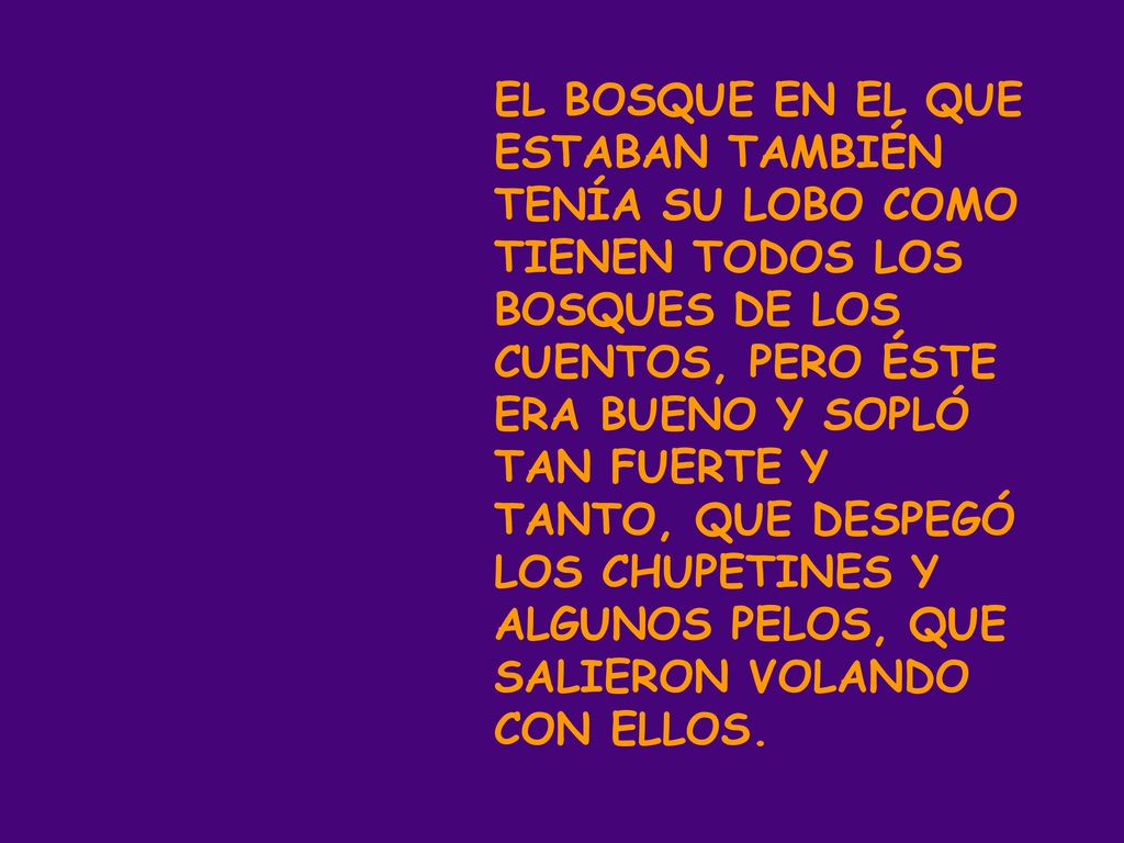 EL BOSQUE EN EL QUE ESTABAN TAMBIÉN TENÍA SU LOBO COMO TIENEN TODOS LOS BOSQUES DE LOS CUENTOS, PERO ÉSTE ERA BUENO Y SOPLÓ TAN FUERTE Y TANTO, QUE DESPEGÓ LOS CHUPETINES Y ALGUNOS PELOS, QUE SALIERON VOLANDO CON ELLOS.