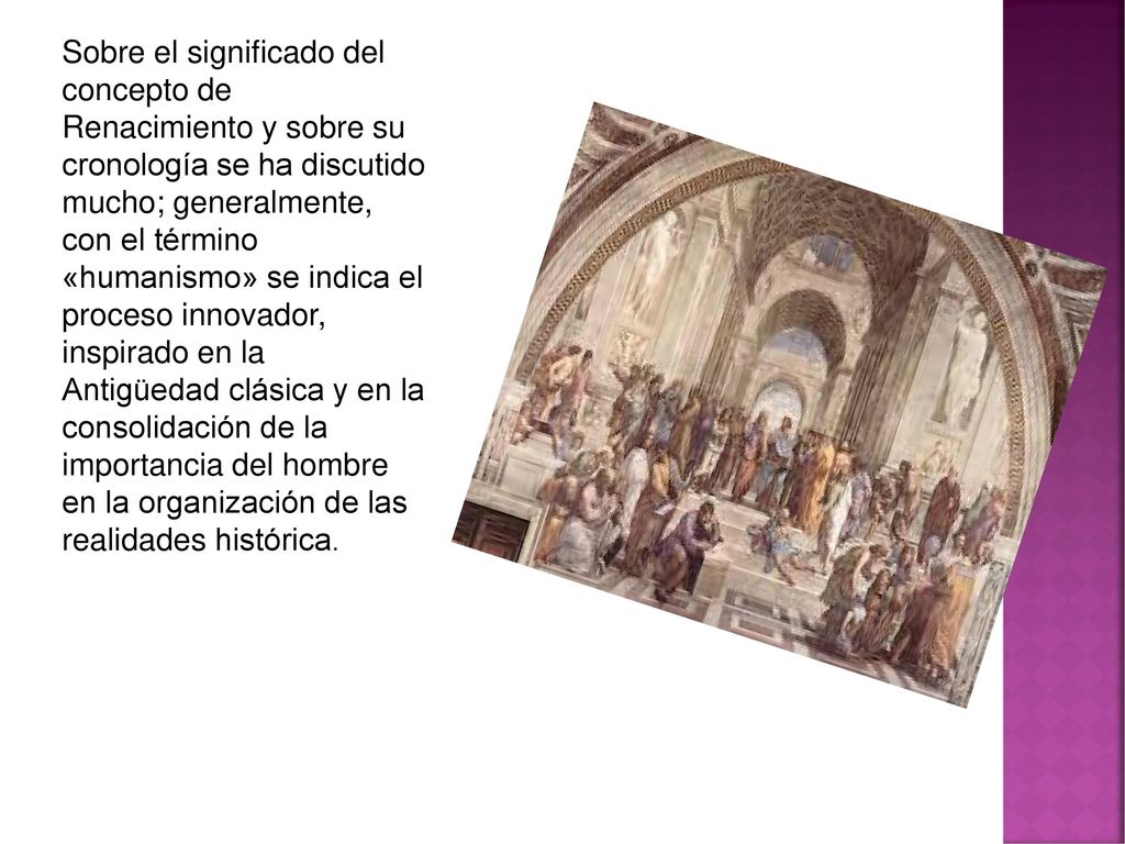 Sobre el significado del concepto de Renacimiento y sobre su cronología se ha discutido mucho; generalmente, con el término «humanismo» se indica el proceso innovador, inspirado en la Antigüedad clásica y en la consolidación de la importancia del hombre en la organización de las realidades histórica.