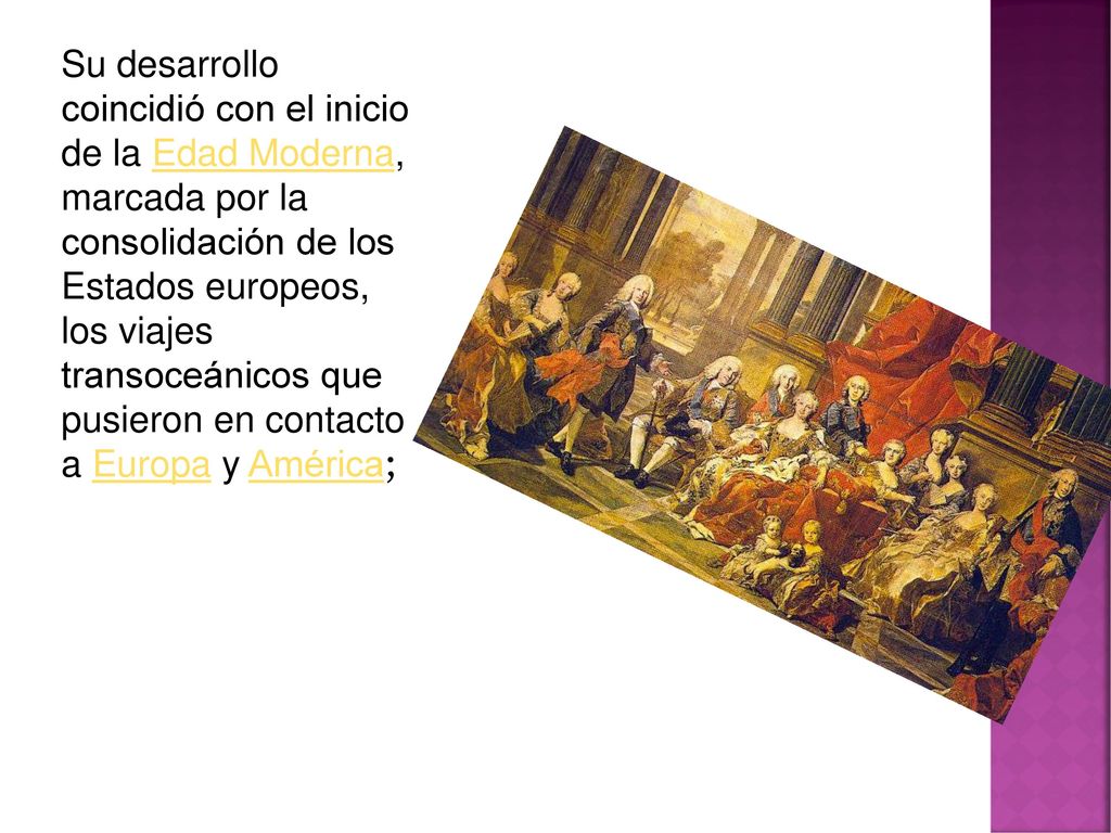 Su desarrollo coincidió con el inicio de la Edad Moderna, marcada por la consolidación de los Estados europeos, los viajes transoceánicos que pusieron en contacto a Europa y América;