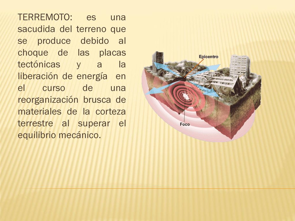 TERREMOTO: es una sacudida del terreno que se produce debido al choque de las placas tectónicas y a la liberación de energía en el curso de una reorganización brusca de materiales de la corteza terrestre al superar el equilibrio mecánico.