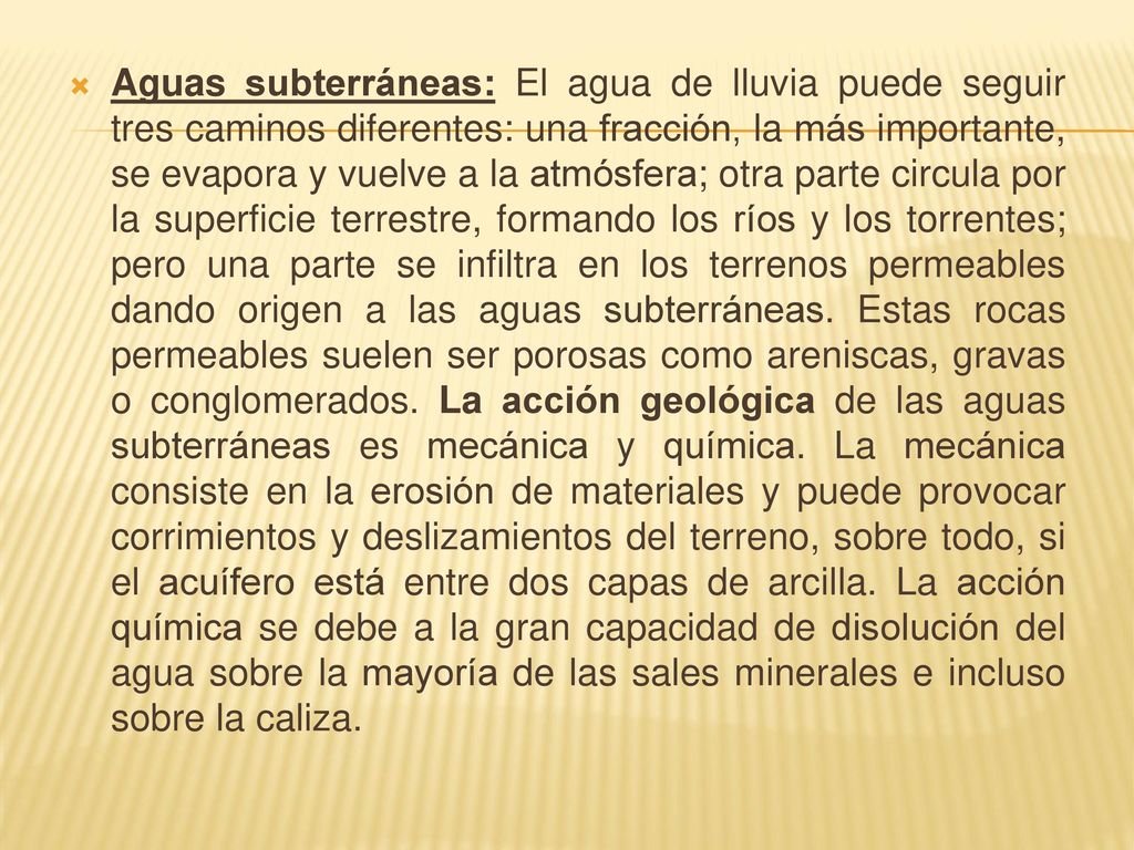 Aguas subterráneas: El agua de lluvia puede seguir tres caminos diferentes: una fracción, la más importante, se evapora y vuelve a la atmósfera; otra parte circula por la superficie terrestre, formando los ríos y los torrentes; pero una parte se infiltra en los terrenos permeables dando origen a las aguas subterráneas.