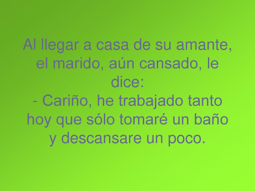 Al llegar a casa de su amante, el marido, aún cansado, le dice: - Cariño, he trabajado tanto hoy que sólo tomaré un baño y descansare un poco.