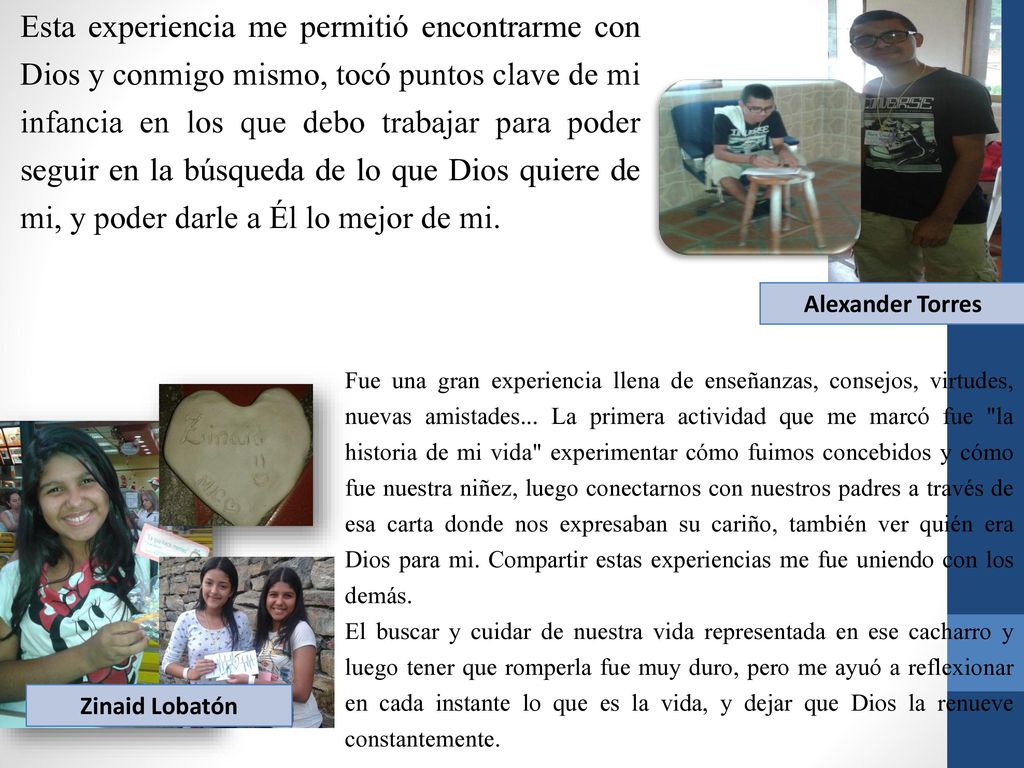 Esta experiencia me permitió encontrarme con Dios y conmigo mismo, tocó puntos clave de mi infancia en los que debo trabajar para poder seguir en la búsqueda de lo que Dios quiere de mi, y poder darle a Él lo mejor de mi.