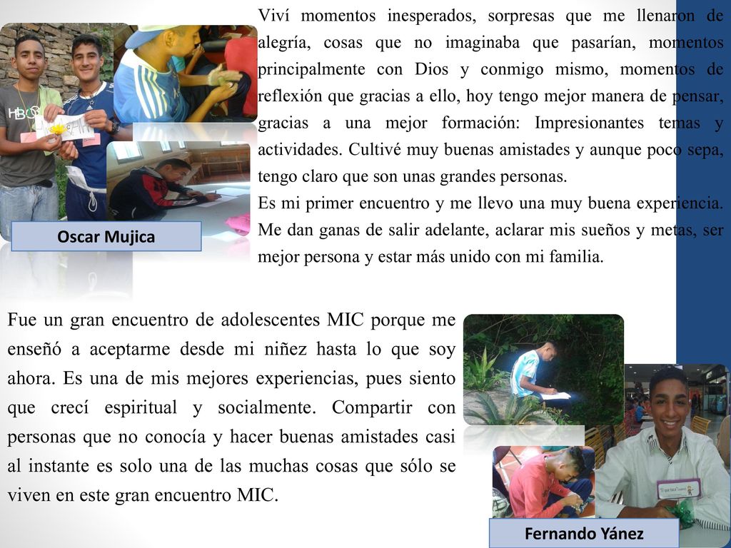 Viví momentos inesperados, sorpresas que me llenaron de alegría, cosas que no imaginaba que pasarían, momentos principalmente con Dios y conmigo mismo, momentos de reflexión que gracias a ello, hoy tengo mejor manera de pensar, gracias a una mejor formación: Impresionantes temas y actividades. Cultivé muy buenas amistades y aunque poco sepa, tengo claro que son unas grandes personas.
