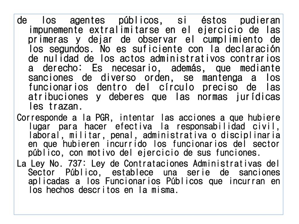 de los agentes públicos, si éstos pudieran impunemente extralimitarse en el ejercicio de las primeras y dejar de observar el cumplimiento de los segundos. No es suficiente con la declaración de nulidad de los actos administrativos contrarios a derecho: Es necesario, además, que mediante sanciones de diverso orden, se mantenga a los funcionarios dentro del círculo preciso de las atribuciones y deberes que las normas jurídicas les trazan.