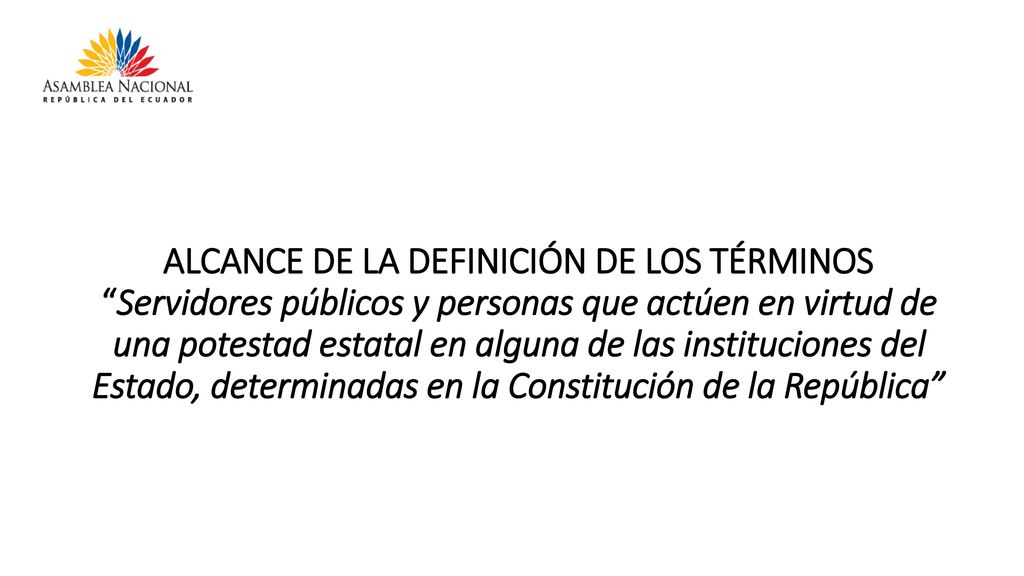ALCANCE DE LA DEFINICIÓN DE LOS TÉRMINOS Servidores públicos y personas que actúen en virtud de una potestad estatal en alguna de las instituciones del Estado, determinadas en la Constitución de la República