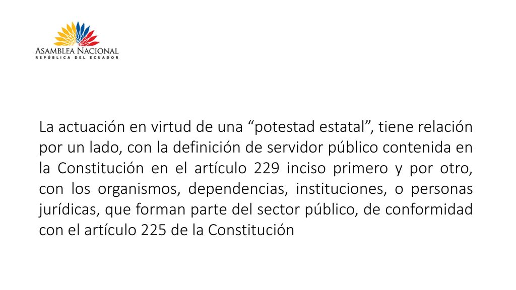 La actuación en virtud de una potestad estatal , tiene relación por un lado, con la definición de servidor público contenida en la Constitución en el artículo 229 inciso primero y por otro, con los organismos, dependencias, instituciones, o personas jurídicas, que forman parte del sector público, de conformidad con el artículo 225 de la Constitución