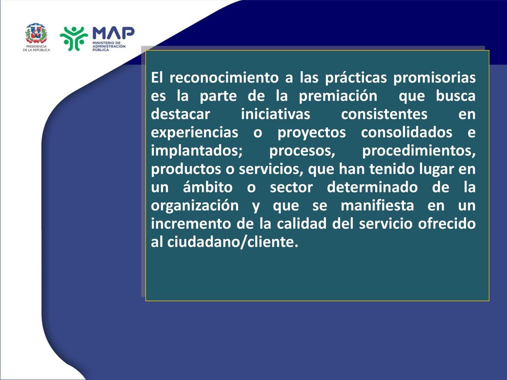 El reconocimiento a las prácticas promisorias es la parte de la premiación que busca destacar iniciativas consistentes en experiencias o proyectos consolidados e implantados; procesos, procedimientos, productos o servicios, que han tenido lugar en un ámbito o sector determinado de la organización y que se manifiesta en un incremento de la calidad del servicio ofrecido al ciudadano/cliente.