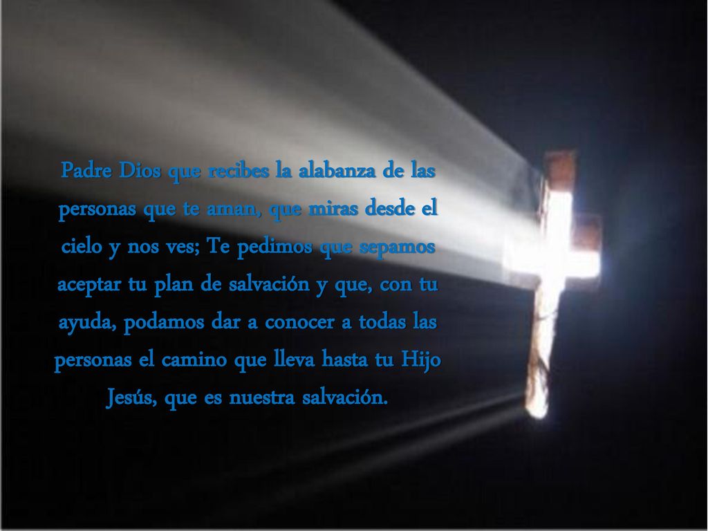 Padre Dios que recibes la alabanza de las personas que te aman, que miras desde el cielo y nos ves; Te pedimos que sepamos aceptar tu plan de salvación y que, con tu ayuda, podamos dar a conocer a todas las personas el camino que lleva hasta tu Hijo Jesús, que es nuestra salvación.