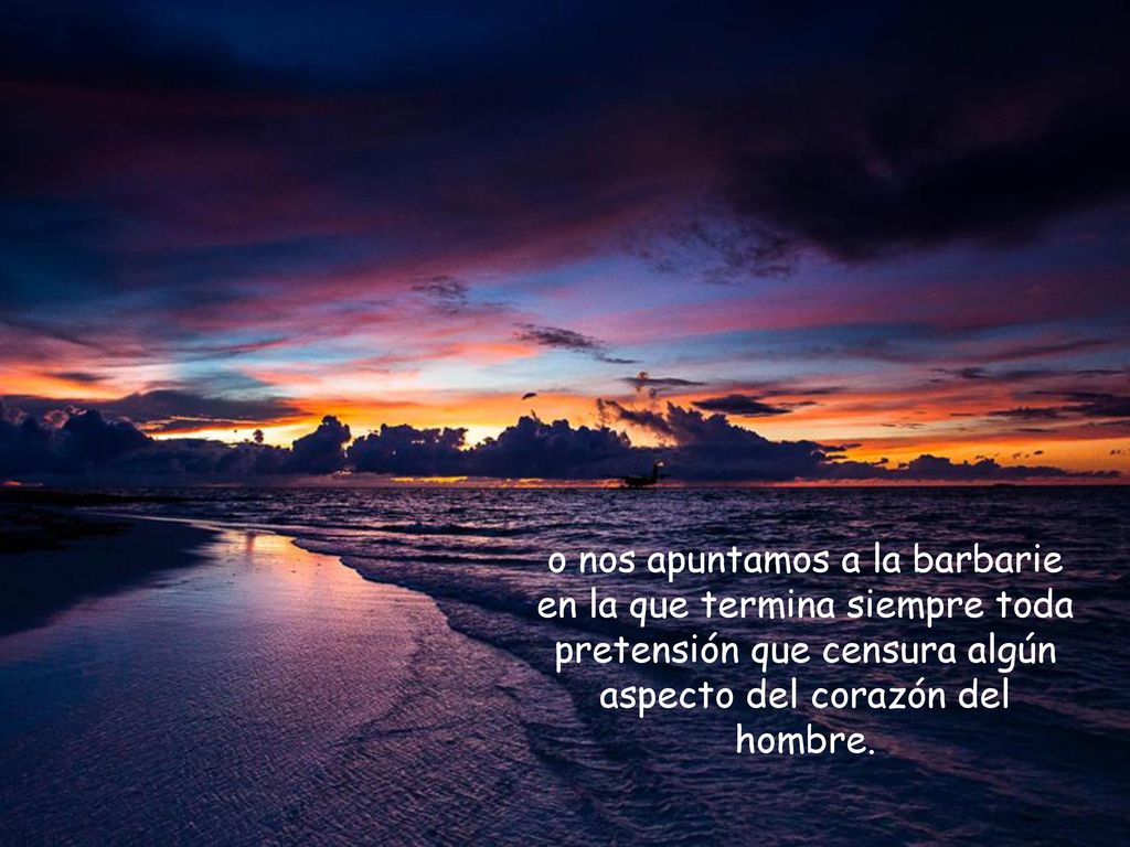 o nos apuntamos a la barbarie en la que termina siempre toda pretensión que censura algún aspecto del corazón del hombre.
