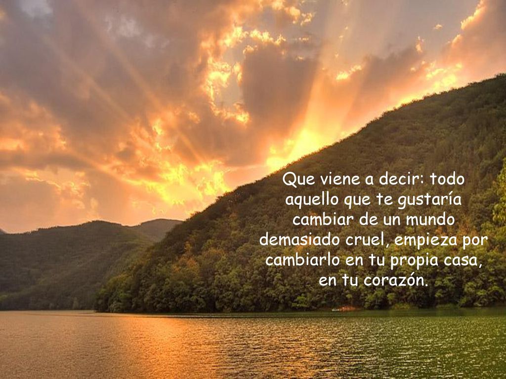 Que viene a decir: todo aquello que te gustaría cambiar de un mundo demasiado cruel, empieza por cambiarlo en tu propia casa, en tu corazón.