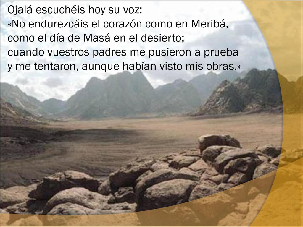 Ojalá escuchéis hoy su voz: «No endurezcáis el corazón como en Meribá, como el día de Masá en el desierto; cuando vuestros padres me pusieron a prueba y me tentaron, aunque habían visto mis obras.»