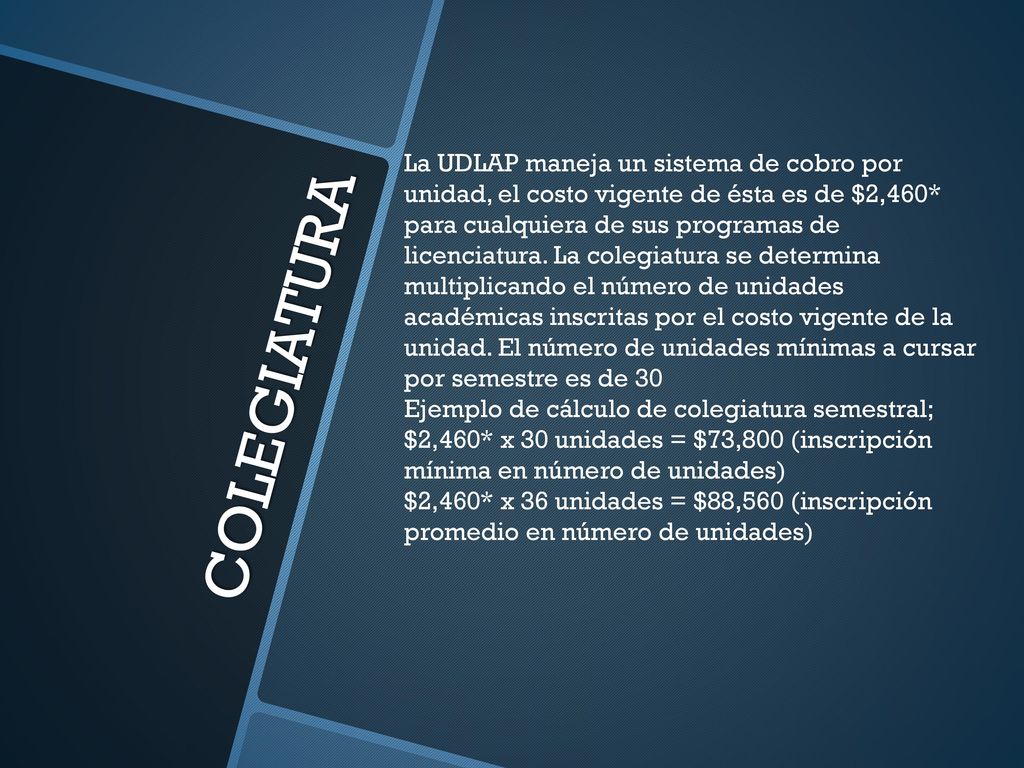 La UDLAP maneja un sistema de cobro por unidad, el costo vigente de ésta es de $2,460* para cualquiera de sus programas de licenciatura. La colegiatura se determina multiplicando el número de unidades académicas inscritas por el costo vigente de la unidad. El número de unidades mínimas a cursar por semestre es de 30