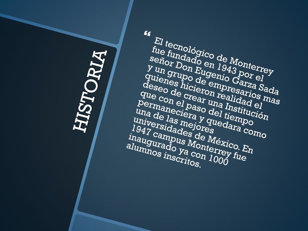 El tecnológico de Monterrey fue fundado en 1943 por el señor Don Eugenio Garza Sada y un grupo de empresarios mas quienes hicieron realidad el deseo de crear una Institución que con el paso del tiempo permaneciera y quedara como una de las mejores universidades de México. En 1947 campus Monterrey fue inaugurado ya con 1000 alumnos inscritos.