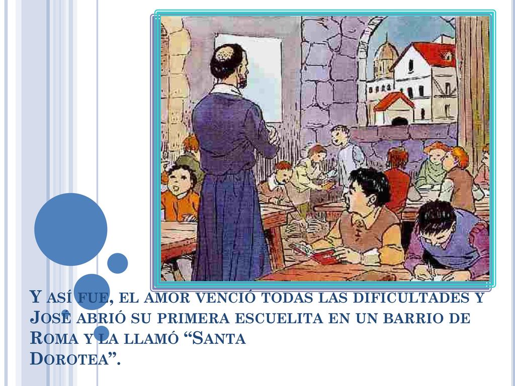Y así fue, el amor venció todas las dificultades y José abrió su primera escuelita en un barrio de Roma y la llamó Santa Dorotea .