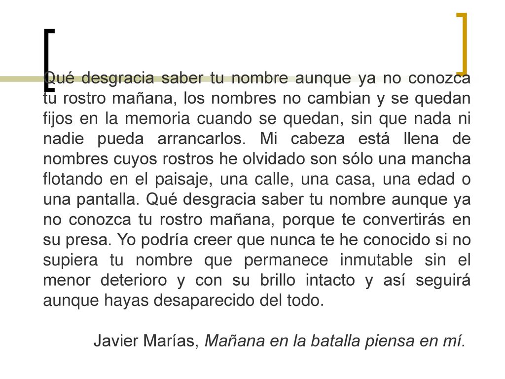 Qué desgracia saber tu nombre aunque ya no conozca tu rostro mañana, los nombres no cambian y se quedan fijos en la memoria cuando se quedan, sin que nada ni nadie pueda arrancarlos. Mi cabeza está llena de nombres cuyos rostros he olvidado son sólo una mancha flotando en el paisaje, una calle, una casa, una edad o una pantalla. Qué desgracia saber tu nombre aunque ya no conozca tu rostro mañana, porque te convertirás en su presa. Yo podría creer que nunca te he conocido si no supiera tu nombre que permanece inmutable sin el menor deterioro y con su brillo intacto y así seguirá aunque hayas desaparecido del todo.